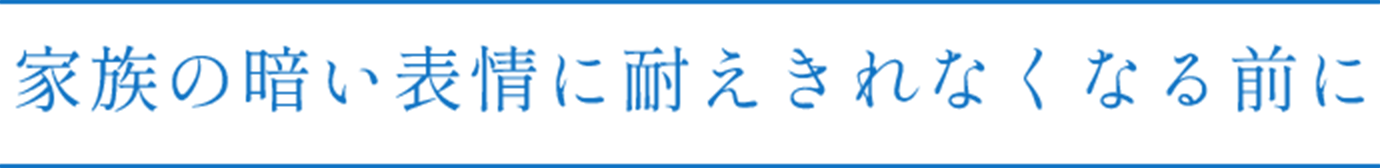 家族の暗い表情に耐えきれなくなる前に